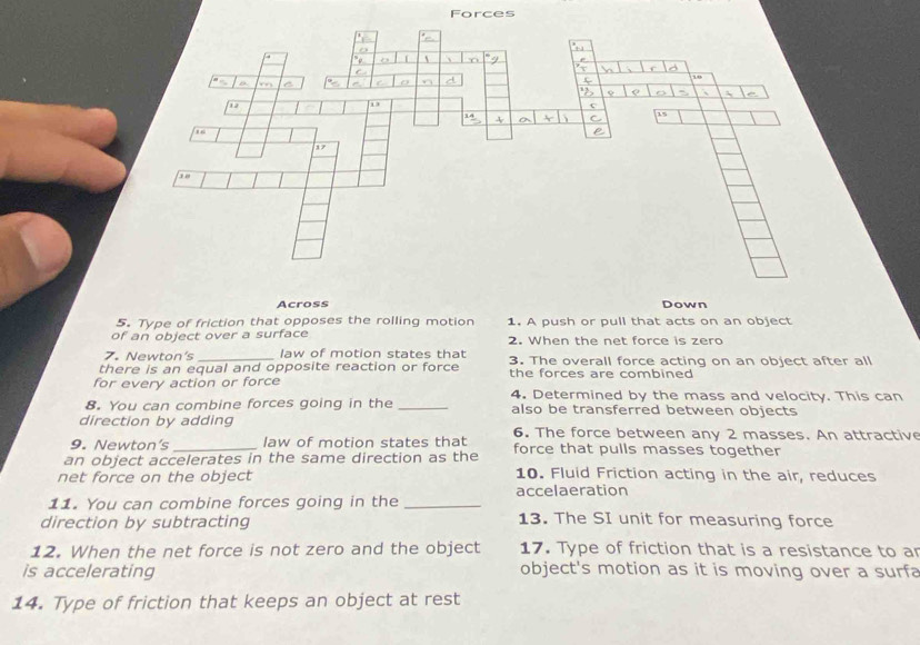 Forces 
Across Down 
5. Type of friction that opposes the rolling motion 1. A push or pull that acts on an object 
of an object over a surface 2. When the net force is zero 
7. Newton's _ law of motion states that 
there is an equal and opposite reaction or force 3. The overall force acting on an object after all 
for every action or force the forces are combined 
4. Determined by the mass and velocity. This can 
8. You can combine forces going in the _also be transferred between objects 
direction by adding 
9. Newton’s law of motion states that 6. The force between any 2 masses. An attractive 
an object accelerates in the same direction as the force that pulls masses together 
net force on the object 10. Fluid Friction acting in the air, reduces 
accelaeration 
11. You can combine forces going in the_ 
direction by subtracting 13. The SI unit for measuring force 
12. When the net force is not zero and the object 17. Type of friction that is a resistance to a 
is accelerating object's motion as it is moving over a surfa 
14. Type of friction that keeps an object at rest