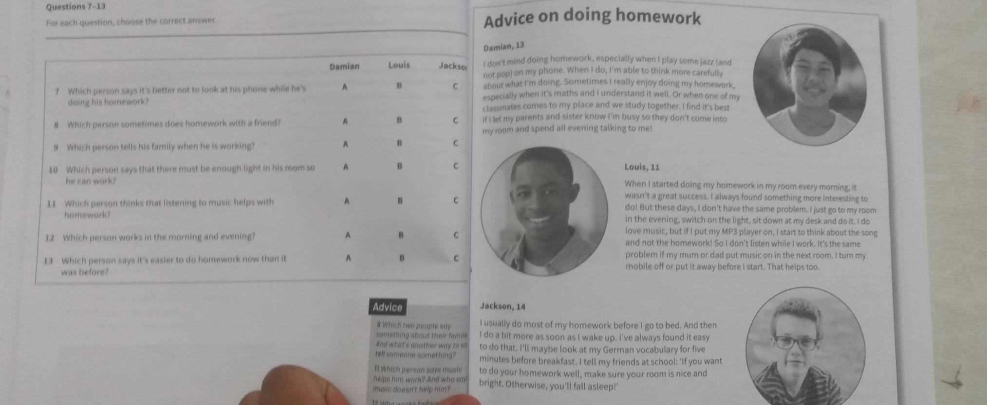 For each question, choose the correct answer. Advice on doing homework 
ian, 13 
n't mind doing homework, especially when I play some jazz (and 
pop) on my phone. When I do, I'm able to think more carefully 
ut what I'm doing. Sometimes I really enjoy doing my homework, 
cially when it's maths and I understand it well. Or when one of my 
smates comes to my place and we study together. I find it's best 
t my parents and sister know I’m busy so they don't come into 
oom and spend all evening talking to me! 
Louis, 11 
When I started doing my homework in my room every morning, it 
wasn't a great success. I always found something more interesting to 
do! But these days, I don't have the same problem. I just go to my room 
in the evening, switch on the light, sit down at my desk and do it. I do 
love music, but if I put my MP3 player on, I start to think about the song 
and not the homework! So I don't listen while I work. It’s the same 
problem if my mum or dad put music on in the next room. I turn my 
mobile off or put it away before I start. That helps too. 
Advice Jackson, 14 
9 Which two people say I usually do most of my homework before I go to bed. And then 
something about their famile I do a bit more as soon as I wake up. I’ve always found it easy 
And what's another way to so to do that. I'll maybe look at my German vocabulary for five 
tell someone something? minutes before breakfast. I tell my friends at school: ‘If you want 
11 Which person says music to do your homework well, make sure your room is nice and 
helps him work? And who say bright. Otherwise, you'll fall asleep!'