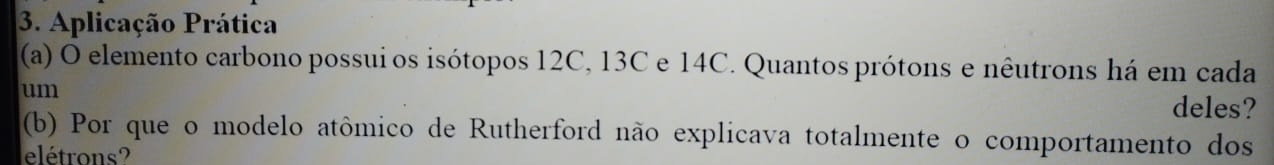 Aplicação Prática 
(a) O elemento carbono possui os isótopos 12C, 13C e 14C. Quantos prótons e nêutrons há em cada 
um 
deles? 
(b) Por que o modelo atômico de Rutherford não explicava totalmente o comportamento dos 
elétrons?