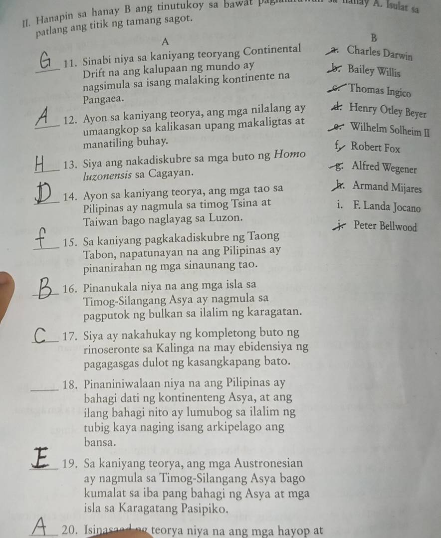 anapin sa hanay B ang tinutukoy sa baw        
à nanay A. Isulat sa
patlang ang titik ng tamang sagot.
A
B
11. Sinabi niya sa kaniyang teoryang Continental. Charles Darwin
_Drift na ang kalupaan ng mundo ay b. Bailey Willis
nagsimula sa isang malaking kontinente na
Thomas Ingico
Pangaea.
12. Ayon sa kaniyang teorya, ang mga nilalang ay d. Henry Otley Beyer
_umaangkop sa kalikasan upang makaligtas at
Wilhelm Solheim II
manatiling buhay.
fy Robert Fox
_
13. Siya ang nakadiskubre sa mga buto ng Homo
luzonensis sa Cagayan.
g. Alfred Wegener
14. Ayon sa kaniyang teorya, ang mga tao sa
h Armand Mijares
_Pilipinas ay nagmula sa timog Tsina at i. F. Landa Jocano
Taiwan bago naglayag sa Luzon.
Peter Bellwood
_
15. Sa kaniyang pagkakadiskubre ng Taong
Tabon, napatunayan na ang Pilipinas ay
pinanirahan ng mga sinaunang tao.
_
16. Pinanukala niya na ang mga isla sa
Timog-Silangang Asya ay nagmula sa
pagputok ng bulkan sa ilalim ng karagatan.
_
17. Siya ay nakahukay ng kompletong buto ng
rinoseronte sa Kalinga na may ebidensiya ng
pagagasgas dulot ng kasangkapang bato.
_
18. Pinaniniwalaan niya na ang Pilipinas ay
bahagi dati ng kontinenteng Asya, at ang
ilang bahagi nito ay lumubog sa ilalim ng
tubig kaya naging isang arkipelago ang
bansa.
_19. Sa kaniyang teorya, ang mga Austronesian
ay nagmula sa Timog-Silangang Asya bago
kumalat sa iba pang bahagi ng Asya at mga
isla sa Karagatang Pasipiko.
_20. Isinasaed ng teorya niya na ang mga hayop at