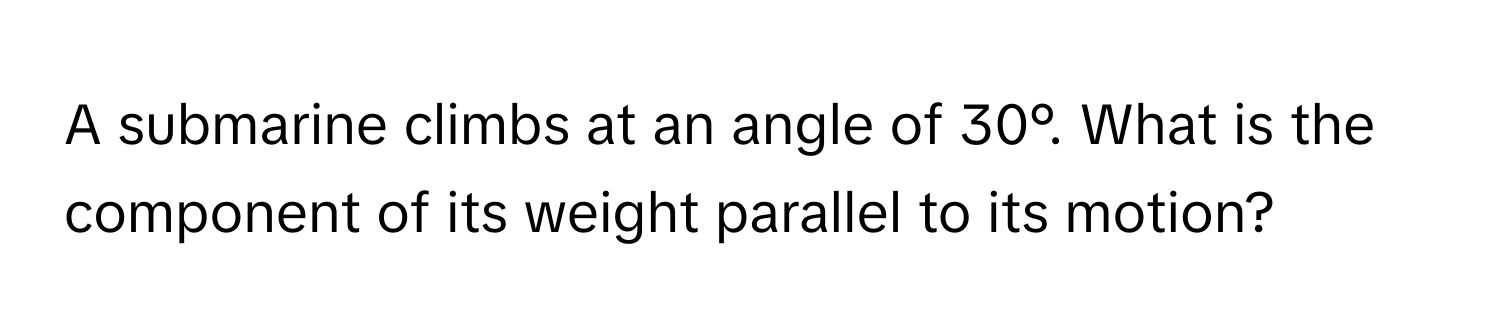 A submarine climbs at an angle of 30°. What is the component of its weight parallel to its motion?