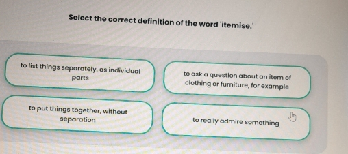 Select the correct definition of the word 'itemise.'
to list things separately, as individual to ask a question about an item of
parts clothing or furniture, for example
to put things together, without to really admire something
separation