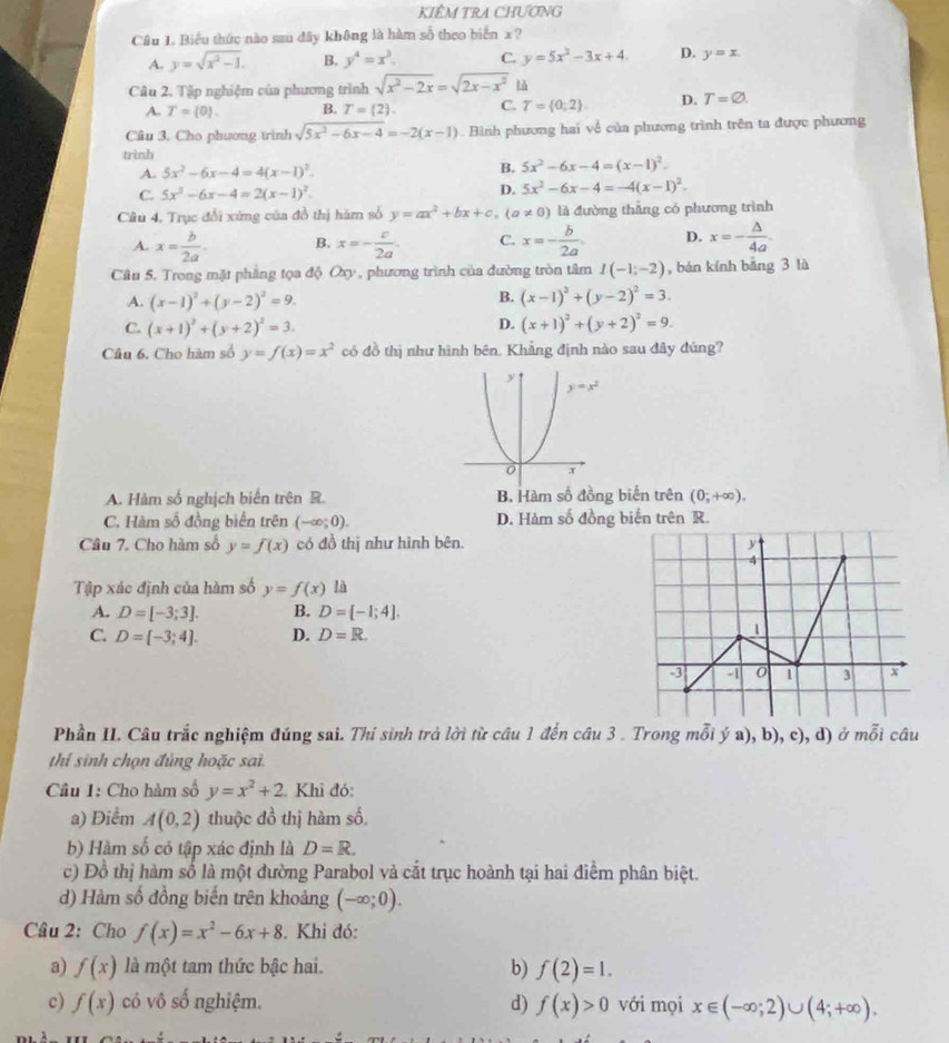 KIÊM TRA CHƯơNG
Cầu 1. Biểu thức nào sau đây không là hàm số theo biển x ?
A. y=sqrt(x^2-1). B. y^4=x^3. C. y=5x^2-3x+4. D. y=x.
Câu 2. Tập nghiệm của phương trình sqrt(x^2-2x)=sqrt(2x-x^2) là
A. T=(0). B. T= 2 . C. T= 0;2 D. T=varnothing .
Cầu 3. Cho phương trình sqrt(5x^2-6x-4)=-2(x-1) Bình phương hai về của phương trình trên ta được phương
trình
A. 5x^2-6x-4=4(x-1)^2. B. 5x^2-6x-4=(x-1)^2.
c 5x^3-6x-4=2(x-1)^2.
D. 5x^2-6x-4=-4(x-1)^2.
Câu 4, Trục đổi xứng của đồ thị hăm số y=ax^2+bx+c,(a!= 0) là đường thắng có phương trình
A. x= b/2a . B. x=- c/2a . C. x=- b/2a . D. x=- △ /4a .
Câu 5. Trong mặt phầng tọa độ Oxy , phương trình của đường tròn tâm I(-1;-2) , bán kính bāng 3 là
B.
A. (x-1)^2+(y-2)^2=9. (x-1)^2+(y-2)^2=3.
D.
C. (x+1)^2+(y+2)^2=3. (x+1)^2+(y+2)^2=9.
Câu 6. Cho hàm số y=f(x)=x^2 có đồ thị như hình bên. Khẳng định nào sau đây đúng?
A. Hàm số nghịch biển trên R. B. Hàm số đồng biến trên (0;+∈fty ).
C. Hàm số đồng biển trên (-∈fty ;0). D. Hàm số đồng biến trên R.
Câu 7. Cho hàm số y=f(x) có đồ thị như hình bên. y
4
Tập xác định của hàm số y=f(x) là
A. D=[-3;3]. B. D=[-1;4].
C. D=[-3;4]. D. D=R.
1
-3 -1 0 1 3 x
Phần II. Câu trắc nghiệm đúng sai. Thí sinh trả lời từ câu 1 đến câu 3 . Trong mỗi ý a), b), c), d) ở mỗi câu
thi sinh chọn đủng hoặc sai.
Câu 1: Cho hàm số y=x^2+2 Khi đó:
a) Điểm A(0,2) thuộc đồ thị hàm số,
b) Hàm số có tập xác định là D=R.
c) Đồ thị hàm số là một đường Parabol và cắt trục hoành tại hai điểm phân biệt.
d) Hàm số đồng biến trên khoảng (-∈fty ;0).
Câu 2: Cho f(x)=x^2-6x+8. Khi đó:
a) f(x) là một tam thức bậc hai. b) f(2)=1.
c) f(x) có vô số nghiệm. d) f(x)>0 với mọi x∈ (-∈fty ;2)∪ (4;+∈fty ).