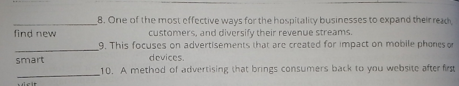 One of the most effective ways for the hospitality businesses to expand their reach, 
find new customers, and diversify their revenue streams. 
_ 
9. This focuses on advertisements that are created for impact on mobile phones or 
smart devices. 
_ 
10. A method of advertising that brings consumers back to you website after first