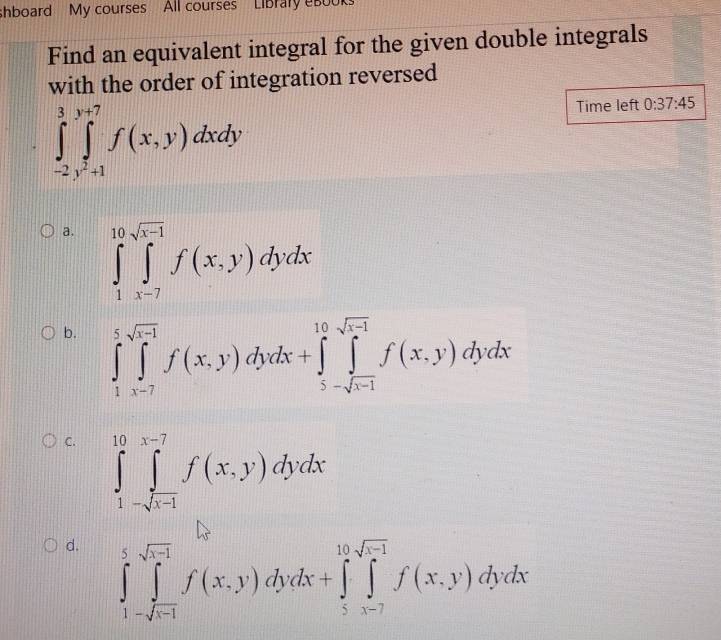 shboard My courses All courses LiBrary eB00Ks
Find an equivalent integral for the given double integrals
with the order of integration reversed
∈tlimits _-2y^2+1^(+1)^(y+7)f(x,y)dxdy
Time left 0:37:45
a. ∈tlimits _1^((10)∈tlimits _(x-7)^(sqrt x-1))f(x,y)dydx
b. ∈tlimits _1^(5∈tlimits _(x-7)^5f(x,y)dydx+∈tlimits _5-sqrt(x-1))^10f(x,y)dydx
C. ∈tlimits _1^((10)∈tlimits _-sqrt(x-1))^x-7f(x,y)dydx
d. ∈tlimits _1-sqrt(x-1)^5f(x,y)dydx+∈tlimits _5^(10)f(x,y)dydx