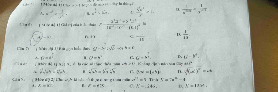 [ Mức độ 1] Cho a>1 Mệnh đề nào sau đây là đúng?
A. a^(-sqrt(5))> 1/a^(sqrt(7)) . B. a^(frac 1)4>sqrt[3](a). C.  sqrt[3](a^2)/a^2 >1. D.  1/a^(2022) 
Câu 6: [ Mức độ 1] Giá trị của biểu thức P=frac 2^5.2^(-3)+5^(-4).5^510^(-3):10^(-2)-(0,1)^0la
A,-10. B. 10 . C. - 1/10 . D.  1/10 .
Câu 7: [ Mức độ 1] Rút gọn biểu thức Q=b^(frac 7)2:sqrt(b) với b>0.
A. Q=b^(frac 9)2. B. Q=b^3. C. Q=b^(frac 7)4. D. Q=b^4.
Câu 8: [ Mức độ 1] Xét a, b là các số thực thỏa mãn ab>0. Khẳng định nào sau đây sai?
A. sqrt[3](sqrt ab)=sqrt[6](ab). B. sqrt[4](ab)=sqrt[4](a).sqrt[4](b). C. sqrt[3](ab)=(ab)^ 1/3 . D. sqrt[10]((ab)^10)=ab.
Câu 9: [ Mức độ 2] Cho 4,b là các số thực dương thỏa mãn a^(2b)=5. Tính K=2a^(8b)-4
A. K=621. B. K=629. C. K=1246. D. K=1254.