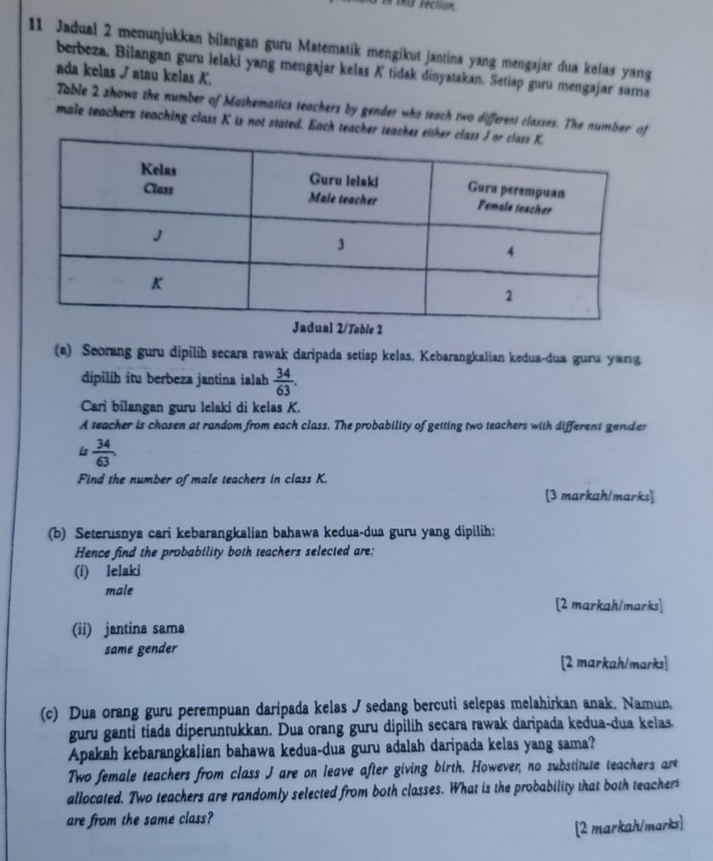 tis section. 
11 Jadual 2 menunjukkan bilangan guru Matematík mengikut jantina yang mengajar dua kelas yang 
berbeza. Bilangan guru lelaki yang mengajar kelas K tidak dinyatakan. Setiap guru mengajar sarma 
ada kelas √ atau kelas K. 
Table 2 shows the number of Mathematics teachers by gender who teach two different classes. The numbar o 
male teachers teaching class K is not stated. Each teacher te 
(a) Seorang guru dipilih secara rawak daripada setiap kelas, Kebarangkalian kedua-dua guru yang 
dipilih itu berbeza jantina ialah  34/63 . 
Cari bilangan guru lelaki di kelas K. 
A teacher is chosen at random from each class. The probability of getting two teachers with different gender 
is  34/63 . 
Find the number of male teachers in class K. 
[3 markah/marks] 
(b) Seterusnya cari kebarangkalian bahawa kedua-dua guru yang dipilih: 
Hence find the probability both teachers selected are: 
(i) lelaki 
male 
[2 markah/marks] 
(ii) jantina sama 
same gender 
[2 markah/marks] 
(c) Dua orang guru perempuan daripada kelas J sedang bercuti selepas melahirkan anak. Namun, 
guru ganti tiada diperuntukkan. Dua orang guru dipilih secara rawak daripada kedua-dua kelas. 
Apakah kebarangkalian bahawa kedua-dua guru adalah daripada kelas yang sama? 
Two female teachers from class J are on leave after giving birth. However, no substitute teachers art 
allocated. Two teachers are randomly selected from both classes. What is the probability that both teacher 
are from the same class? 
[2 markah/marks]