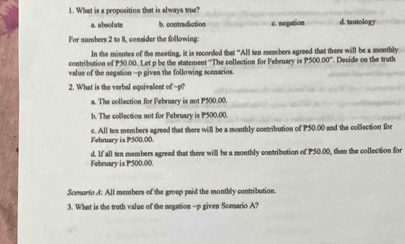 What is a proposition that is always true?
a. absol ute b. contmdiction c. negation d. tautology
For numbers 2 to 8, consider the following:
In the minutes of the meeting, it is recorded that "All ten members agreed that there will be a monthly
contribution of P50.00. Let p be the statement ''The collection for February is P500.00° ". Decide on the truth
value of the negation ~ p given the following scenarios.
2. What is the verbal equivalent of ~p?
a. The collection for February is not P500.00.
b. The collection not for February is P500.00.
c. All ten members agreed that there will be a monthly contribution of P50.00 and the collection for
February is P500,00.
d. If all ten members agreed that there will be a monthly contribution of P50.00, then the collection for
February is P500.00.
Scenario A: All members of the group paid the monthly contribution.
3. What is the truth value of the negation ~p given Scenario A?