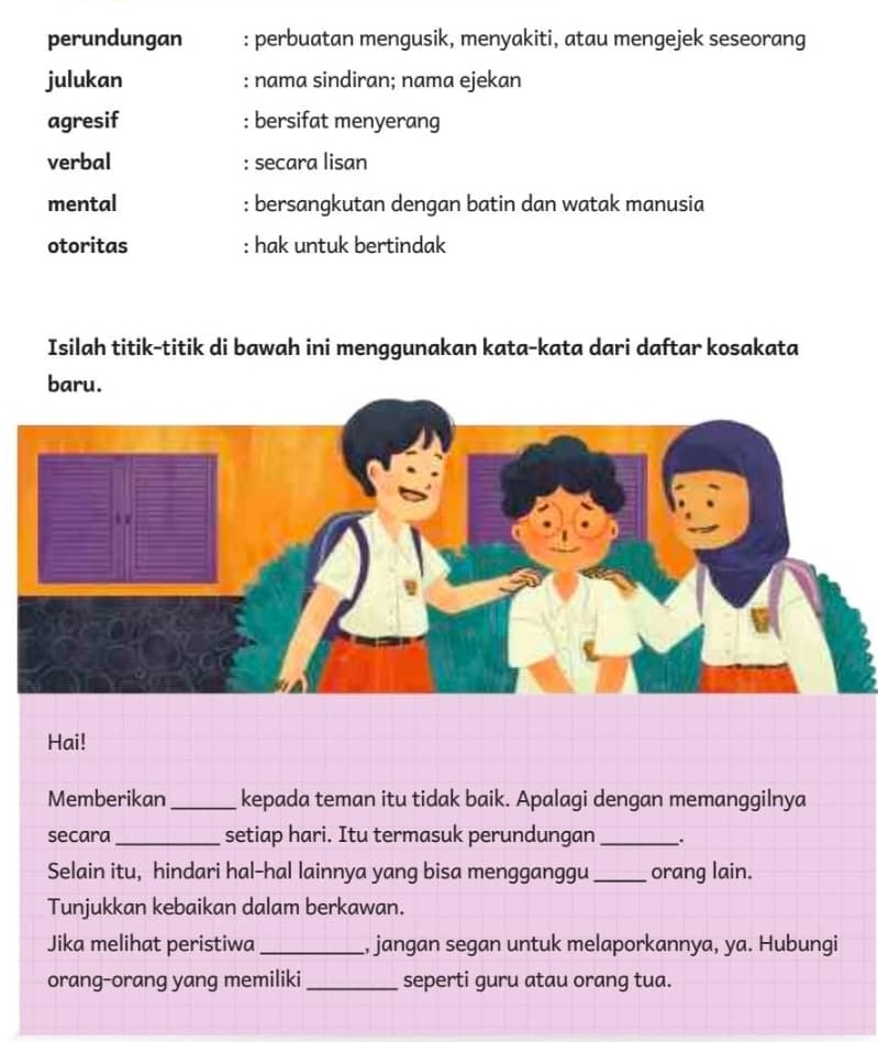 perundungan : perbuatan mengusik, menyakiti, atau mengejek seseorang
julukan : nama sindiran; nama ejekan
agresif : bersifat menyerang
verbal : secara lisan
mental : bersangkutan dengan batin dan watak manusia
otoritas : hak untuk bertindak
Isilah titik-titik di bawah ini menggunakan kata-kata dari daftar kosakata
baru.
Hai!
Memberikan _kepada teman itu tidak baik. Apalagi dengan memanggilnya
secara _setiap hari. Itu termasuk perundungan _.
Selain itu, hindari hal-hal lainnya yang bisa mengganggu _orang lain.
Tunjukkan kebaikan dalam berkawan.
Jika melihat peristiwa _, jangan segan untuk melaporkannya, ya. Hubungi
orang-orang yang memiliki _seperti guru atau orang tua.