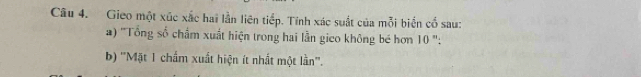 Gieo một xúc xắc hai lần liên tiếp. Tính xác suất của mỗi biến cổ sau: 
) ''Tổng số chẩm xuất hiện trong hai lần gico không bé hơn 10 ': 
b) ''Mặt 1 chẩm xuất hiện ít nhất một lần''.