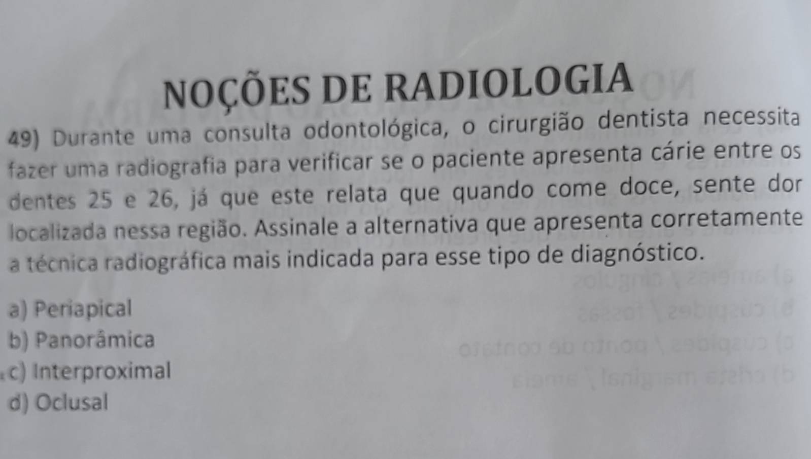 NOÇÕES DE RADIOLOGIA
49) Durante uma consulta odontológica, o cirurgião dentista necessita
fazer uma radiografia para verificar se o paciente apresenta cárie entre os
dentes 25 e 26, já que este relata que quando come doce, sente dor
localizada nessa região. Assinale a alternativa que apresenta corretamente
a técnica radiográfica mais indicada para esse tipo de diagnóstico.
a) Periapical
b) Panorâmica
c) Interproximal
d) Oclusal