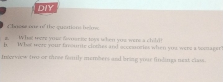 DIY 
Choose one of the questions below. 
a. What were your favourite toys when you were a child? 
b. What were your favourite clothes and accessories when you were a teenager? 
Interview two or three family members and bring your findings next class.