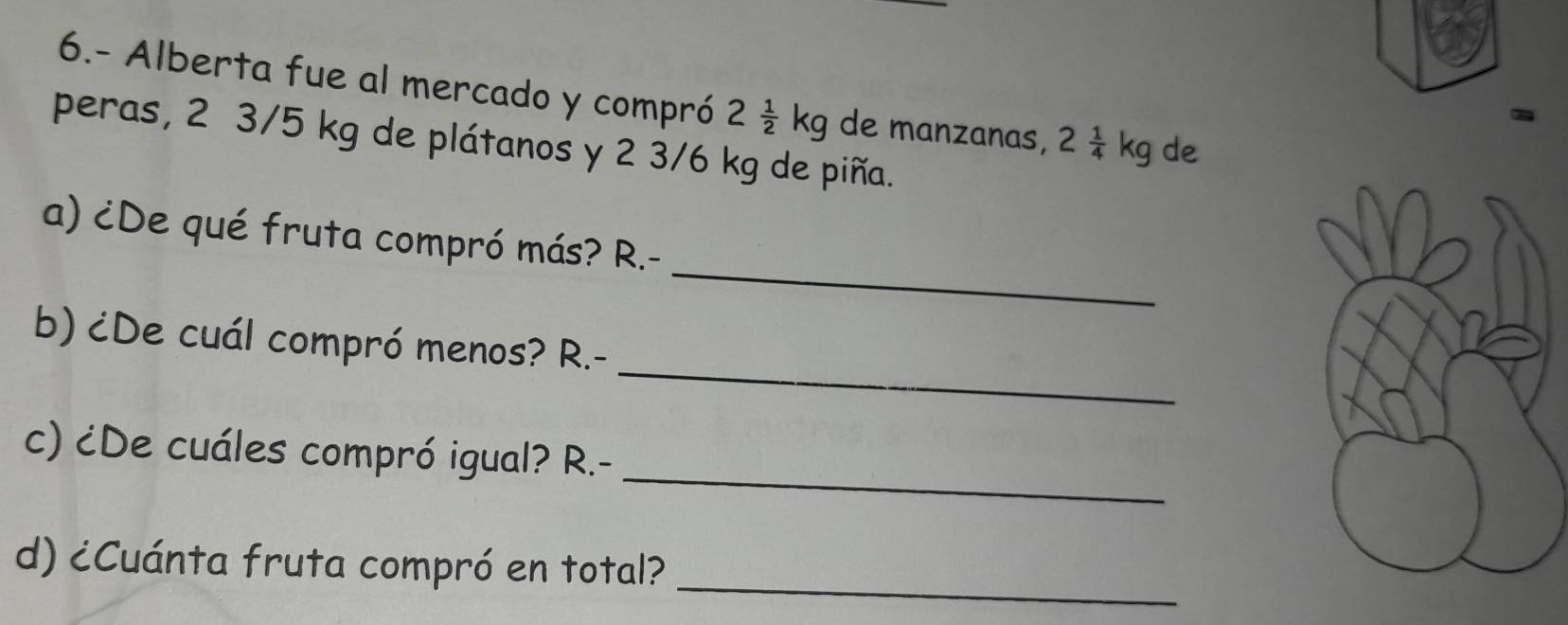 6.- Alberta fue al mercado y compró 2 1/2 kg de manzanas, 2 1/4 kg de 
peras, 2 3/5 kg de plátanos y 2 3/6 kg de piña. 
_ 
a) ¿De qué fruta compró más? R.- 
_ 
b) ¿De cuál compró menos? R.- 
_ 
c) ¿De cuáles compró igual? R.- 
d) ¿Cuánta fruta compró en total? 
_