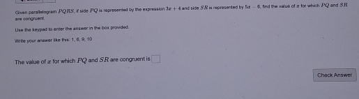 5x-6
are congruent. Given parallelogram PQRS, if side PQ is represented by the expression 3z+4 and side SR is represented my find the velue of x for which PQ and SR
Use the keyped to enter the answer in the box provided. 
Write your answer like this: 1, 6, 9, 10
The value of æ for which PQ and S. R are congruent is □ 
Check Answer