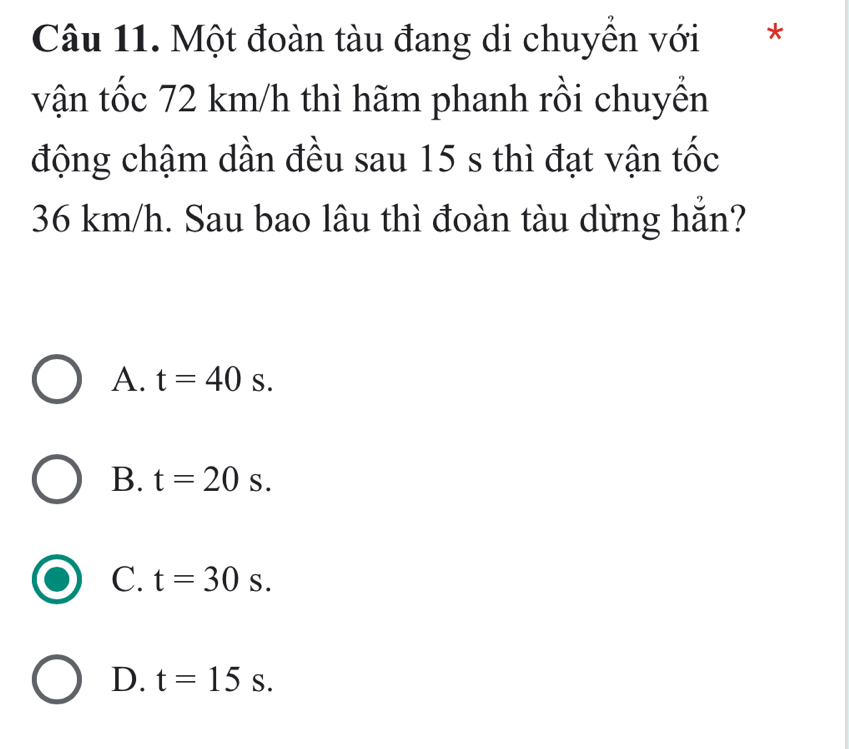 Một đoàn tàu đang di chuyển với *
vận tốc 72 km/h thì hãm phanh rồi chuyền
động chậm dần đều sau 15 s thì đạt vận tốc
36 km/h. Sau bao lâu thì đoàn tàu dừng hẵn?
A. t=40s.
B. t=20s.
C. t=30s.
D. t=15s.