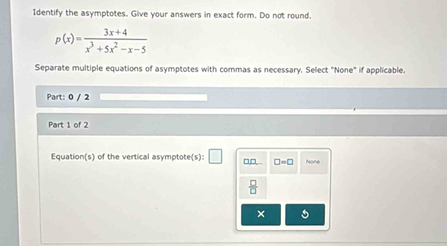 Identify the asymptotes. Give your answers in exact form. Do not round.
p(x)= (3x+4)/x^3+5x^2-x-5 
Separate multiple equations of asymptotes with commas as necessary. Select "None" if applicable.
Part: 0 / 2
Part 1 of 2
Equation(s) of the vertical asymptote(s): □,□,... □ =□ None
 □ /□  
×