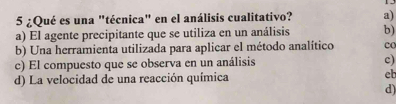 15
5 ¿Qué es una "técnica" en el análisis cualitativo? a)
a) El agente precipitante que se utiliza en un análisis b)
b) Una herramienta utilizada para aplicar el método analítico co
c) El compuesto que se observa en un análisis c)
d) La velocidad de una reacción química
eb
d)