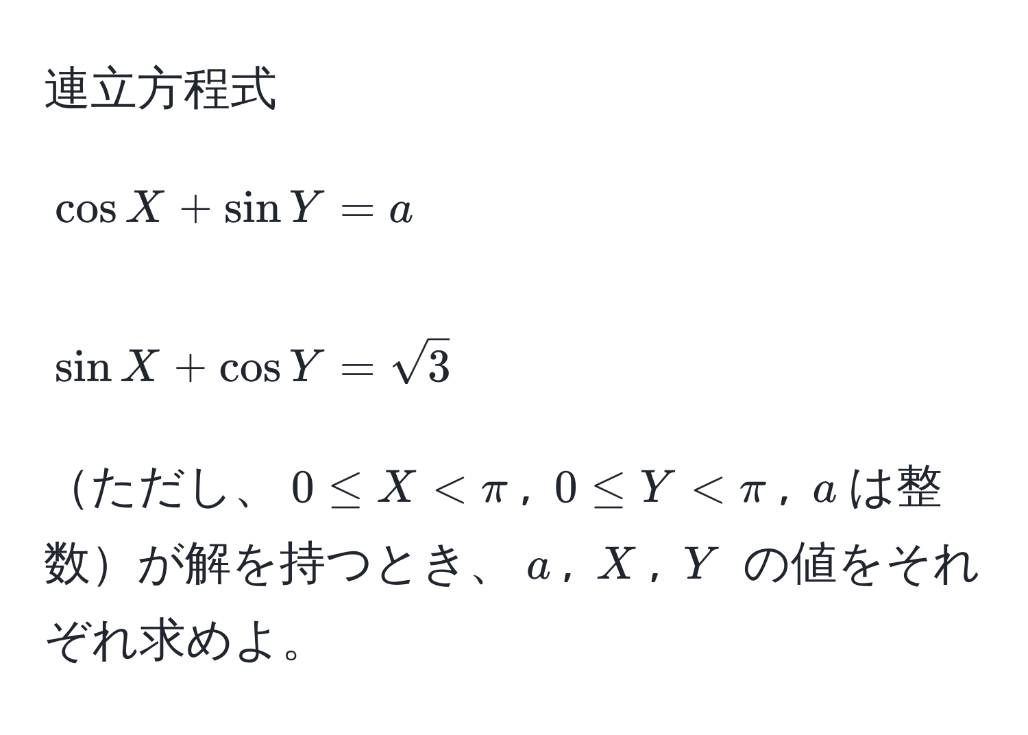 連立方程式
[
cos X + sin Y = a
]
[
sin X + cos Y = sqrt(3)
]
ただし、$0 ≤ X < π$, $0 ≤ Y < π$, $a$は整数が解を持つとき、$a$, $X$, $Y$ の値をそれぞれ求めよ。