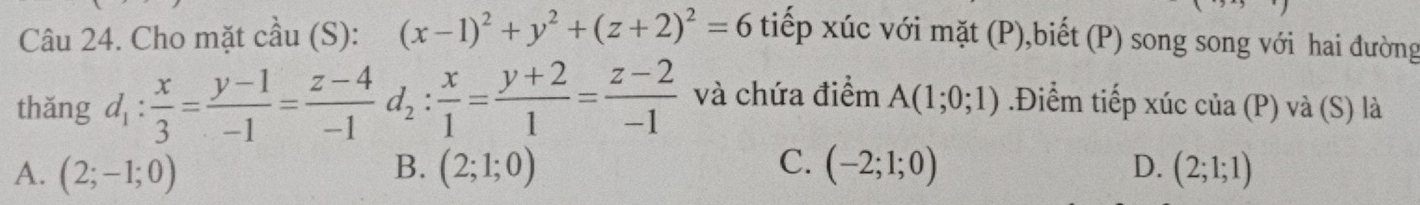 Cho mặt cầu (S): (x-1)^2+y^2+(z+2)^2=6 tiếp xúc với mặt (P),biết (P) song song với hai đường
thǎng d_1: x/3 = (y-1)/-1 = (z-4)/-1  d_2: x/1 = (y+2)/1 = (z-2)/-1  và chứa điểm A(1;0;1) Điểm tiếp xúc của (P) và (S) là
B.
C.
A. (2;-1;0) (2;1;0) (-2;1;0) D. (2;1;1)