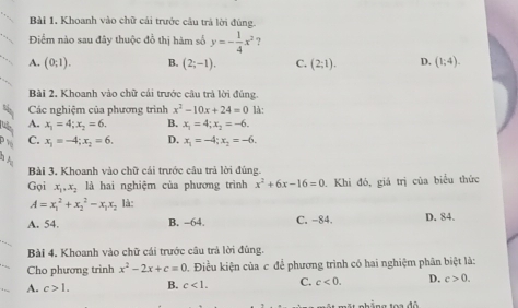 Khoanh vào chữ cái trước câu trá lời đùng.
Điểm nào sau đây thuộc đồ thị hàm số y=- 1/4 x^2 ?
A. (0,1). B. (2;-1). C. (2;1). D. (1,4). 
Bài 2, Khoanh vào chữ cái trước câu trả lời đúng.
Các nghiệm của phương trình x^2-10x+24=0 là:
A. x_1=4; x_2=6. B. x_1=4; x_2=-6.
C. x_1=-4; x_2=6. D. x_1=-4; x_2=-6. 
Bài 3. Khoanh vào chữ cái trước câu trả lời đúng.
Gọi x_1, x_2 là hai nghiệm của phương trình x^2+6x-16=0. Khi đó, giá trị của biểu thức
A=x_1^(2+x_2^2-x_1)x_2 là:
A. 54. B. -64. C. -84. D. 84.
Bài 4. Khoanh vào chữ cái trước cầu trả lời đùng.
Cho phương trinh x^2-2x+c=0 0. Điều kiện của c để phương trình có hai nghiệm phân biệt là:
A. c>1. B. c<1</tex>. C. c<0</tex>. D. c>0. 
ng toa đô