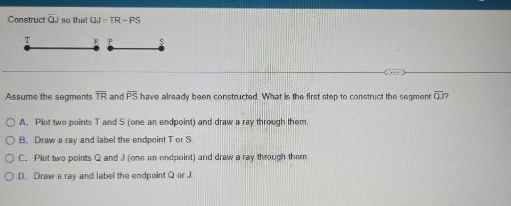 Construct overline QJ so that QJ=TR-PS.
T
R P S
Assume the segments overline TR and overline PS have already been constructed. What is the first step to construct the segment overline QJ
A. Plot two points T and S (one an endpoint) and draw a ray through them.
B. Draw a ray and label the endpoint T or S.
C. Plot two points Q and J (one an endpoint) and draw a ray through them.
D. Draw a ray and label the endpoint Q or J.