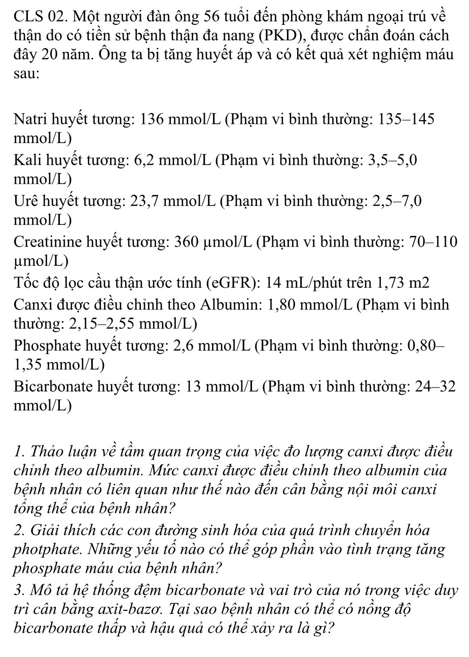 CLS 02. Một người đàn ông 56 tuổi đến phòng khám ngoại trú về
thận do có tiền sử bệnh thận đa nang (PKD), được chần đoán cách
đây 20 năm. Ông ta bị tăng huyết áp và có kết quả xét nghiệm máu
sau:
Natri huyết tương: 136 mmol/L (Phạm vi bình thường: 135-145
mmol/L)
Kali huyết tương: 6,2 mmol/L (Phạm vi bình thường: 3,5-5,0
mmol/L)
Urê huyết tương: 23,7 mmol/L (Phạm vi bình thường: 2,5-7,0
mmol/L)
Creatinine huyết tương: 360 μmol/L (Phạm vi bình thường: 70-110
μmol/L)
Tốc độ lọc cầu thận ước tính (eGFR): 14 mL/phút trên 1,73 m2
Canxi được điều chỉnh theo Albumin: 1,80 mmol/L (Phạm vi bình
thường: 2,15-2,55 mmol/L)
Phosphate huyết tương: 2,6 mmol/L (Phạm vi bình thường: 0,80-
1,35 mmol/L)
Bicarbonate huyết tương: 13 mmol/L (Phạm vi bình thường: 24-32
mmol/L)
1. Thảo luận về tầm quan trọng của việc đo lượng canxi được điều
chỉnh theo albumin. Mức canxi được điều chỉnh theo albumin của
bệnh nhân có liên quan như thế nào đến cân bằng nội môi canxi
tổng thể của bệnh nhân?
2. Giải thích các con đường sinh hóa của quá trình chuyển hóa
photphate. Những yếu tố nào có thể góp phần vào tình trạng tăng
phosphate máu của bệnh nhân?
3. Mô tả hệ thống đệm bicarbonate và vai trò của nó trong việc duy
trì cân bằng axit-bazơ. Tại sao bệnh nhân có thể có nồng độ
bicarbonate thấp và hậu quả có thể xảy ra là gì?