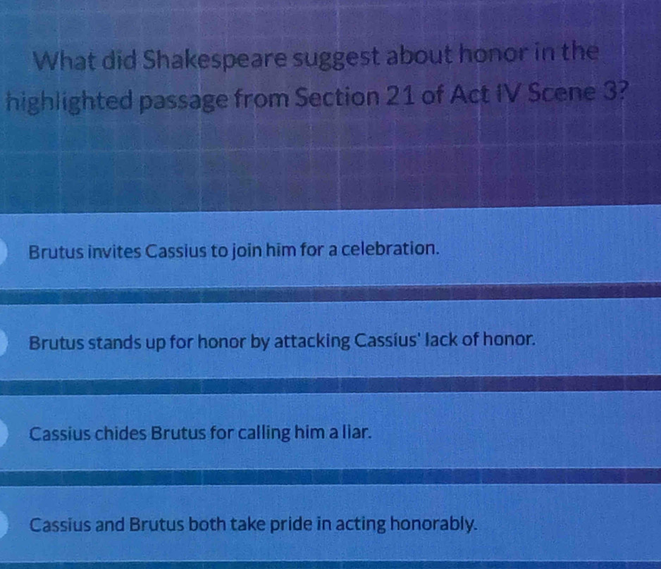 What did Shakespeare suggest about honor in the
highlighted passage from Section 21 of Act IV Scene 3?
Brutus invites Cassius to join him for a celebration.
Brutus stands up for honor by attacking Cassius' lack of honor.
Cassius chides Brutus for calling him a liar.
Cassius and Brutus both take pride in acting honorably.