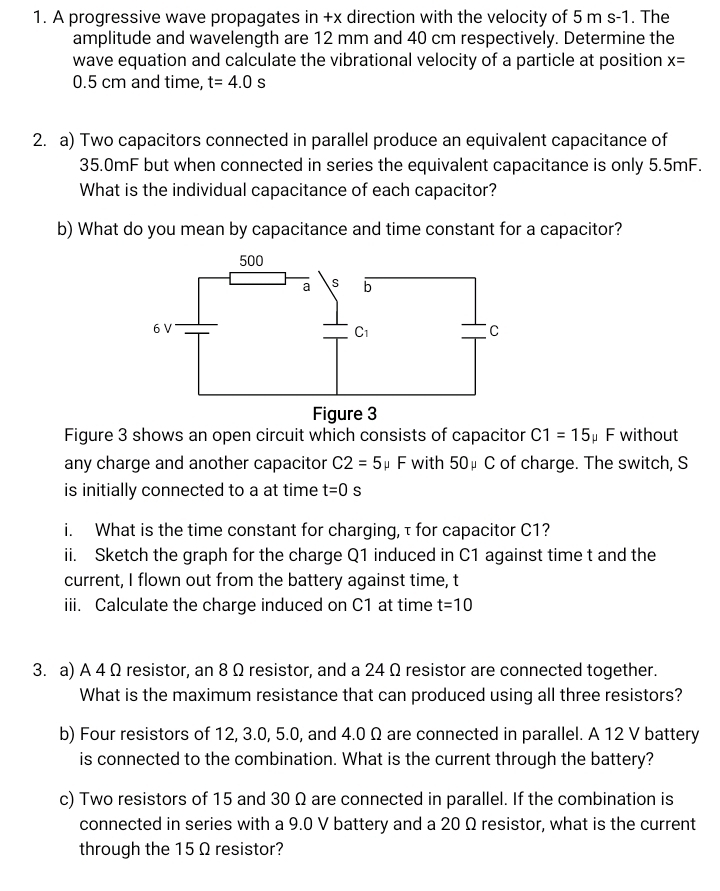 A progressive wave propagates in +x direction with the velocity of 5 m s-1. The
amplitude and wavelength are 12 mm and 40 cm respectively. Determine the
wave equation and calculate the vibrational velocity of a particle at position x=
0.5 cm and time, t=4.0s
2. a) Two capacitors connected in parallel produce an equivalent capacitance of
35.0mF but when connected in series the equivalent capacitance is only 5.5mF.
What is the individual capacitance of each capacitor?
b) What do you mean by capacitance and time constant for a capacitor?
Figure 3 shows an open circuit which consists of capacitor C1=15 F without
any charge and another capacitor C2=5 μ F with 50μ C of charge. The switch, S
is initially connected to a at time t=0s
i. What is the time constant for charging,τ for capacitor C1?
ii. Sketch the graph for the charge Q1 induced in C1 against time t and the
current, I flown out from the battery against time, t
iii. Calculate the charge induced on C1 at time t=10
3. a) A 4 Ω resistor, an 8 Ω resistor, and a 24 Ω resistor are connected together.
What is the maximum resistance that can produced using all three resistors?
b) Four resistors of 12, 3.0, 5.0, and 4.0 Ω are connected in parallel. A 12 V battery
is connected to the combination. What is the current through the battery?
c) Two resistors of 15 and 30 Ω are connected in parallel. If the combination is
connected in series with a 9.0 V battery and a 20 Ω resistor, what is the current
through the 15 Ω resistor?