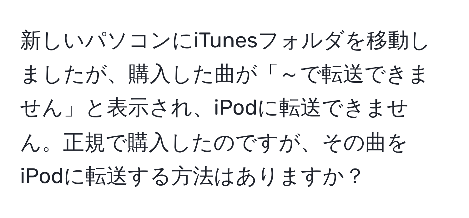 新しいパソコンにiTunesフォルダを移動しましたが、購入した曲が「～で転送できません」と表示され、iPodに転送できません。正規で購入したのですが、その曲をiPodに転送する方法はありますか？