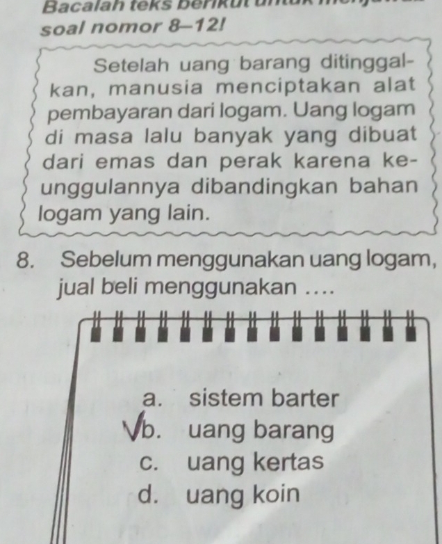 Bacalah teks benkut unuk
soal nomor 8-12!
Setelah uang barang ditinggal-
kan, manusia menciptakan alat
pembayaran dari logam. Uang logam
di masa lalu banyak yang dibuat
dari emas dan perak karena ke-
unggulannya dibandingkan bahan
logam yang lain.
8. Sebelum menggunakan uang logam,
jual beli menggunakan ....
a. sistem barter
b. uang barang
c. uang kertas
d. uang koin