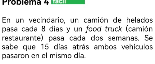 Probléma 4 L 
En un vecindario, un camión de helados 
pasa cada 8 días y un food truck (camión 
restaurante) pasa cada dos semanas. Se 
sabe que 15 días atrás ambos vehículos 
pasaron en el mismo día.