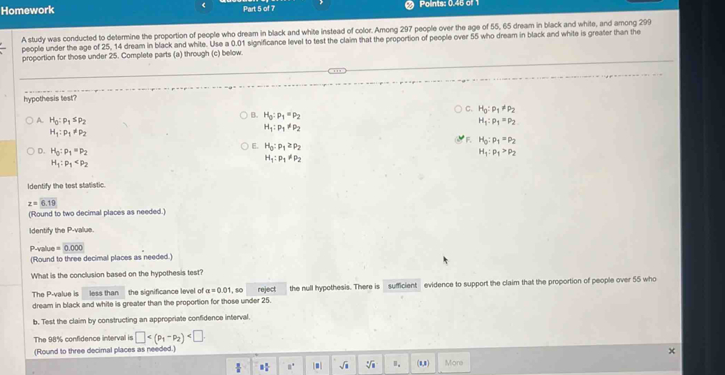 <
Homework Part 5 of 7 Points: 0.46 of 1
A study was conducted to determine the proportion of people who dream in black and white instead of color. Among 297 people over the age of 55, 65 dream in black and white, and among 299
people under the age of 25, 14 dream in black and white. Use a 0.01 significance level to test the claim that the proportion of people over 55 who dream in black and white is greater than the
proportion for those under 25. Complete parts (a) through (c) below.
hypothesis test?
 C. H_0:p_1!= p_2
B. H_0:p_1=p_2
A. H_0:p_1≤ p_2 H_1:p_1=p_2
H_1:p_1!= p_2
H_1:p_1!= p_2
F. H_0:p_1=p_2
E. H_0:p_1≥ p_2
D. H_0:p_1=p_2 H_1:p_1>p_2
H_1:p_1
H_1:p_1!= p_2
Identify the test statistic.
z=6.19
(Round to two decimal places as needed.)
Identify the P-value.
P-value =0.000
(Round to three decimal places as needed.)
What is the conclusion based on the hypothesis test?
The P-value is less than the significance level of alpha =0.01 ,so reject the null hypothesis. There is sufficient evidence to support the claim that the proportion of people over 55 who
dream in black and white is greater than the proportion for those under 25.
b. Test the claim by constructing an appropriate confidence interval.
The 98% confidence interval is □
(Round to three decimal places as needed.)
 □ /□   □  □ /□   □°. sqrt(□ ) sqrt[3](8) ". (8,3) More