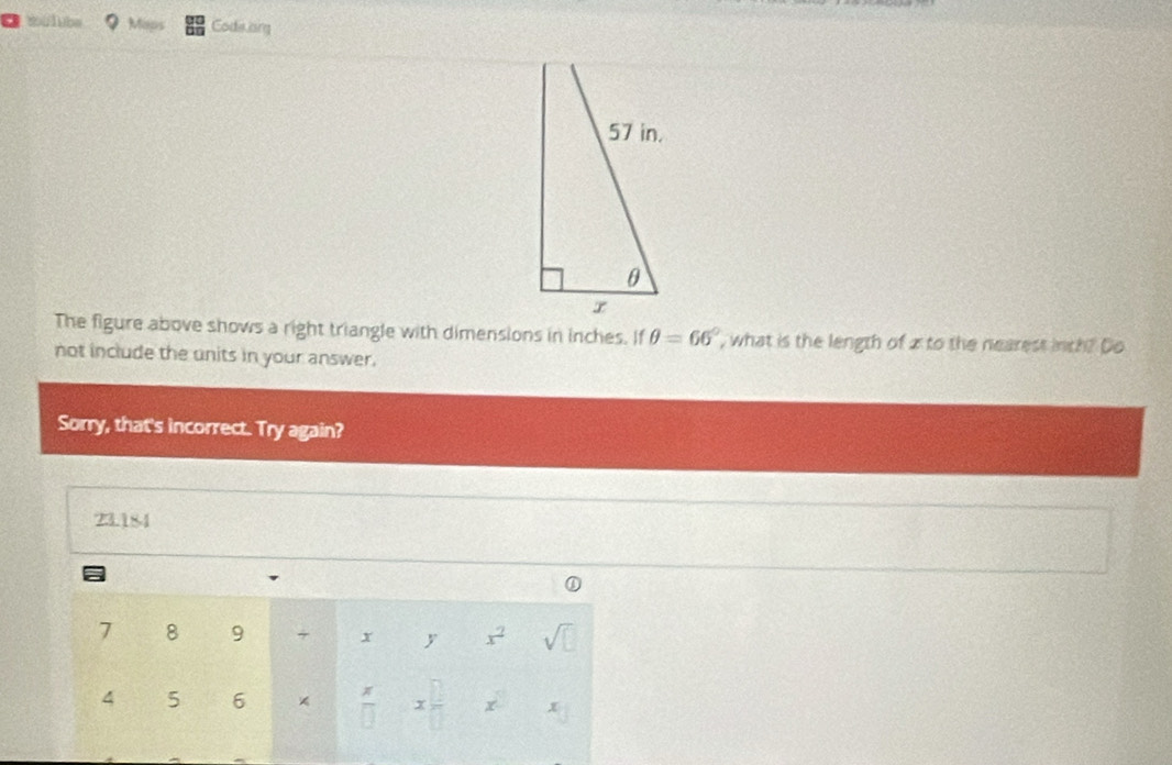 ilube Maps Cods ong 
The figure above shows a right triangle with dimensions in inches. If θ =66° , what is the length of z to the nearest inch? Do 
not include the units in your answer. 
Sorry, that's incorrect. Try again?
23.184
a
7 8 9 + x y x^2 sqrt(□ )
x
4 5 6 × overline □  x □ /□   x x