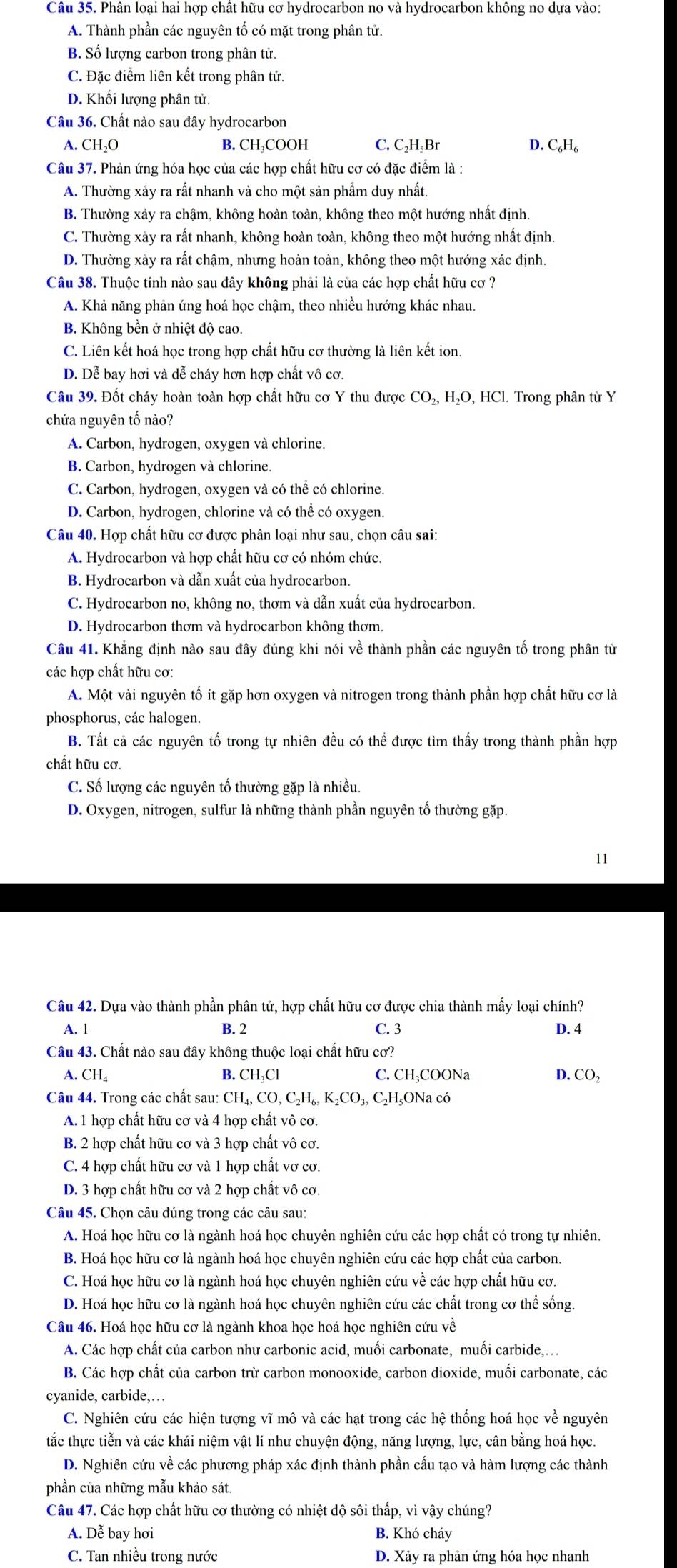 Phân loại hai hợp chất hữu cơ hydrocarbon no và hydrocarbon không no dựa vào:
A. Thành phần các nguyên tố có mặt trong phân tử.
B. Số lượng carbon trong phân tử.
C. Đặc điểm liên kết trong phân tử.
D. Khối lượng phân tử.
Câu 36. Chất nào sau đây hydrocarbon
A. CH_2O B. CH₃COOH C. C₂H₃Br D. C₆H₆
Câu 37. Phản ứng hóa học của các hợp chất hữu cơ có đặc điểm là :
A. Thường xảy ra rất nhanh và cho một sản phẩm duy nhất.
B. Thường xảy ra chậm, không hoàn toàn, không theo một hướng nhất định.
C. Thường xảy ra rất nhanh, không hoàn toàn, không theo một hướng nhất định.
D. Thường xảy ra rất chậm, nhưng hoàn toàn, không theo một hướng xác định.
Câu 38. Thuộc tính nào sau đây không phải là của các hợp chất hữu cơ ?
A. Khả năng phản ứng hoá học chậm, theo nhiều hướng khác nhau.
B. Không bền ở nhiệt độ cao.
C. Liên kết hoá học trong hợp chất hữu cơ thường là liên kết ion.
D. Dễ bay hơi và dễ cháy hơn hợp chất vô cơ.
Câu 39. Đốt cháy hoàn toàn hợp chất hữu cơ Y thu được ở CO_2,H_2O,HCl.  Trong phân tử Y
chứa nguyên tố nào?
A. Carbon, hydrogen, oxygen và chlorine.
B. Carbon, hydrogen và chlorine.
C. Carbon, hydrogen, oxygen và có thể có chlorine.
D. Carbon, hydrogen, chlorine và có thể có oxygen.
Câu 40. Hợp chất hữu cơ được phân loại như sau, chọn câu sai:
A. Hydrocarbon và hợp chất hữu cơ có nhóm chức.
B. Hydrocarbon và dẫn xuất của hydrocarbon.
C. Hydrocarbon no, không no, thơm và dẫn xuất của hydrocarbon.
D. Hydrocarbon thơm và hydrocarbon không thơm.
Câu 41. Khẳng định nào sau đây đúng khi nói về thành phần các nguyên tố trong phân tử
các hợp chất hữu cơ:
A. Một vài nguyên tố ít gặp hơn oxygen và nitrogen trong thành phần hợp chất hữu cơ là
phosphorus, các halogen.
B. Tất cả các nguyên tố trong tự nhiên đều có thể được tìm thấy trong thành phần hợp
chất hữu cơ.
C. Số lượng các nguyên tố thường gặp là nhiều.
D. Oxygen, nitrogen, sulfur là những thành phần nguyên tố thường gặp.
11
Câu 42. Dựa vào thành phần phân tử, hợp chất hữu cơ được chia thành mấy loại chính?
A. 1 B. 2 C. 3 D. 4
Câu 43. Chất nào sau đây không thuộc loại chất hữu cơ?
A. CH_4 B. CH_3Cl C. CH₃COONa D. CO_2
Câu 44. Trong các chất sau: CH_4,CO,C_2H_6,K_2CO_3,C_2 HşONa có
A. 1 hợp chất hữu cơ và 4 hợp chất vô cơ.
B. 2 hợp chất hữu cơ và 3 hợp chất vô cơ.
C. 4 hợp chất hữu cơ và 1 hợp chất vơ cơ.
D. 3 hợp chất hữu cơ và 2 hợp chất vô cơ.
Câu 45. Chọn câu đúng trong các câu sau:
A. Hoá học hữu cơ là ngành hoá học chuyên nghiên cứu các hợp chất có trong tự nhiên.
B. Hoá học hữu cơ là ngành hoá học chuyên nghiên cứu các hợp chất của carbon.
C. Hoá học hữu cơ là ngành hoá học chuyên nghiên cứu về các hợp chất hữu cơ.
D. Hoá học hữu cơ là ngành hoá học chuyên nghiên cứu các chất trong cơ thể sống.
Câu 46. Hoá học hữu cơ là ngành khoa học hoá học nghiên cứu về
A. Các hợp chất của carbon như carbonic acid, muối carbonate, muối carbide,.
B. Các hợp chất của carbon trừ carbon monooxide, carbon dioxide, muối carbonate, các
cyanide, carbide,…
C. Nghiên cứu các hiện tượng vĩ mô và các hạt trong các hệ thống hoá học về nguyên
tắc thực tiễn và các khái niệm vật lí như chuyện động, năng lượng, lực, cân bằng hoá học.
D. Nghiên cứu về các phương pháp xác định thành phần cấu tạo và hàm lượng các thành
phần của những mẫu khảo sát.
Câu 47. Các hợp chất hữu cơ thường có nhiệt độ sôi thấp, vì vậy chúng?
A. Dễ bay hơi B. Khó cháy
C. Tan nhiều trong nước D. Xảy ra phản ứng hóa học nhanh