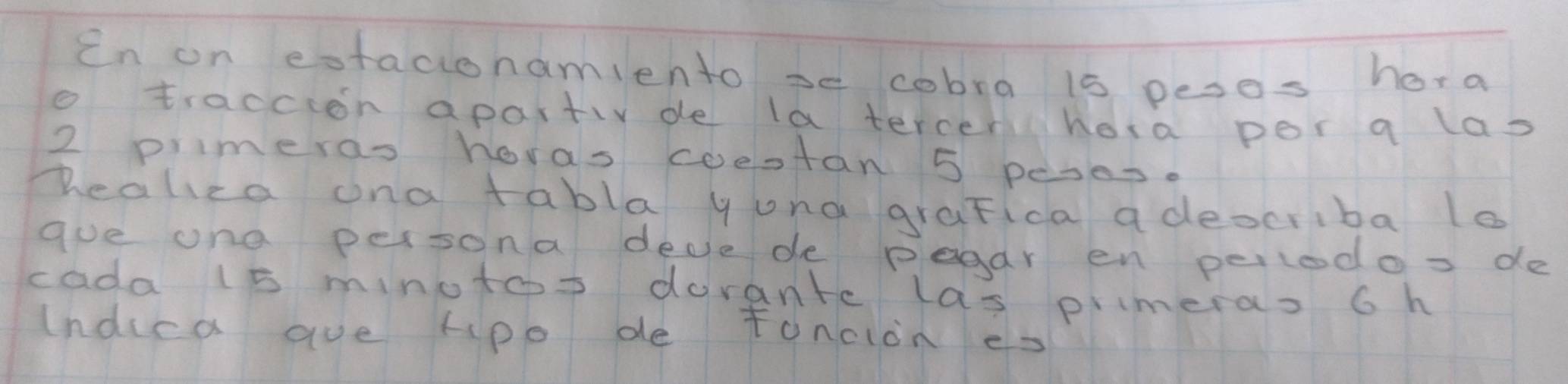 in on eotacionamiento se cobra is peses hera 
o traccion apartiv de la tercen hora por a las
2 primeras horas coestan 5 peses. 
Dealica ona tabla yuna graFica adeocriba le 
gue one persona dede de pegar en perlodos de 
cada 15 minotos dorante las primeras 6h 
(ndica ave Hpo de toncion es