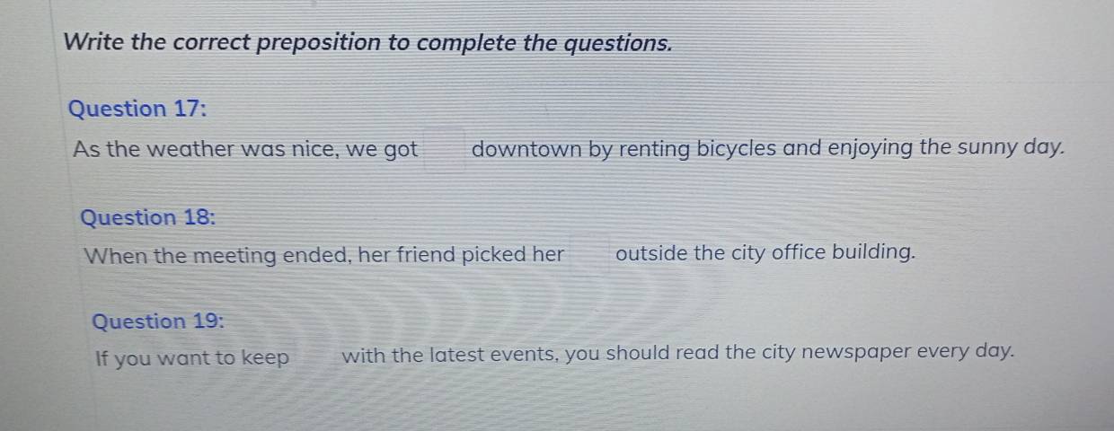 Write the correct preposition to complete the questions. 
Question 17: 
As the weather was nice, we got downtown by renting bicycles and enjoying the sunny day. 
Question 18: 
When the meeting ended, her friend picked her outside the city office building. 
Question 19: 
If you want to keep with the latest events, you should read the city newspaper every day.