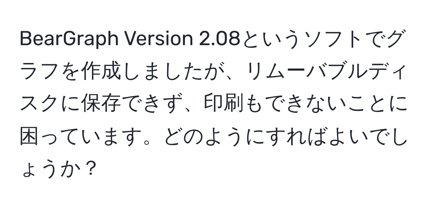 BearGraph Version 2.08というソフトでグラフを作成しましたが、リムーバブルディスクに保存できず、印刷もできないことに困っています。どのようにすればよいでしょうか？