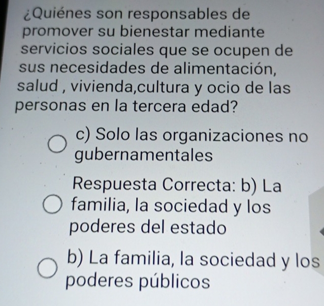 ¿Quiénes son responsables de
promover su bienestar mediante
servicios sociales que se ocupen de
sus necesidades de alimentación,
salud , vivienda,cultura y ocio de las
personas en la tercera edad?
c) Solo las organizaciones no
gubernamentales
Respuesta Correcta: b) La
familia, la sociedad y los
poderes del estado
b) La familia, la sociedad y los
poderes públicos