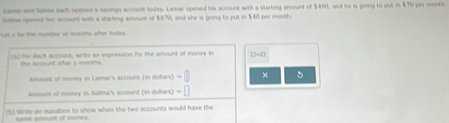 tame and Sama each opened a savings account boday. Lamar opened his account with a starting amount of $490, and he is going to put in $70 per month. 
Sama opened her account with a starting amount of $670, and she is going to put in $40 per month. 
cets be the number of months after today . 
(a) For dach account, write an expression for the amount of money in □ =□
the account after V montfux. 
Amount of money in Lamar's account (in dollars) -□ × 
Amount of money in Salma's account (in dollars) =□
(2) Write an equation to show when the two accounts would have the 
same amount of morey.