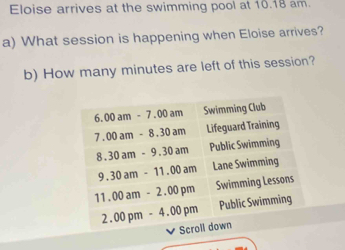 Eloise arrives at the swimming pool at 10.18 am. 
a) What session is happening when Eloise arrives? 
b) How many minutes are left of this session?
6.00am-7.00am Swimming Club
7. 00am-8.30am Lifeguard Training
8.30am-9.30am Public Swimming
9.30am-11.00am Lane Swimming
11.00am-2.00pm Swimming Lessons 
2.00pm-4.00pm Public Swimming 
Scroll down