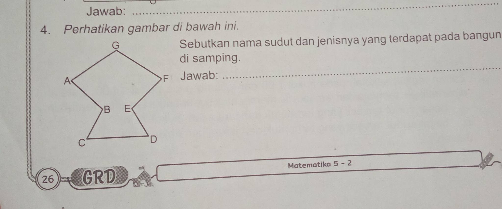 Jawab: 
_ 
4. Perhatikan gambar di bawah ini. 
Sebutkan nama sudut dan jenisnya yang terdapat pada bangun 
di samping. 
Jawab: 
_ 
Matematika 5-2
26
GRD