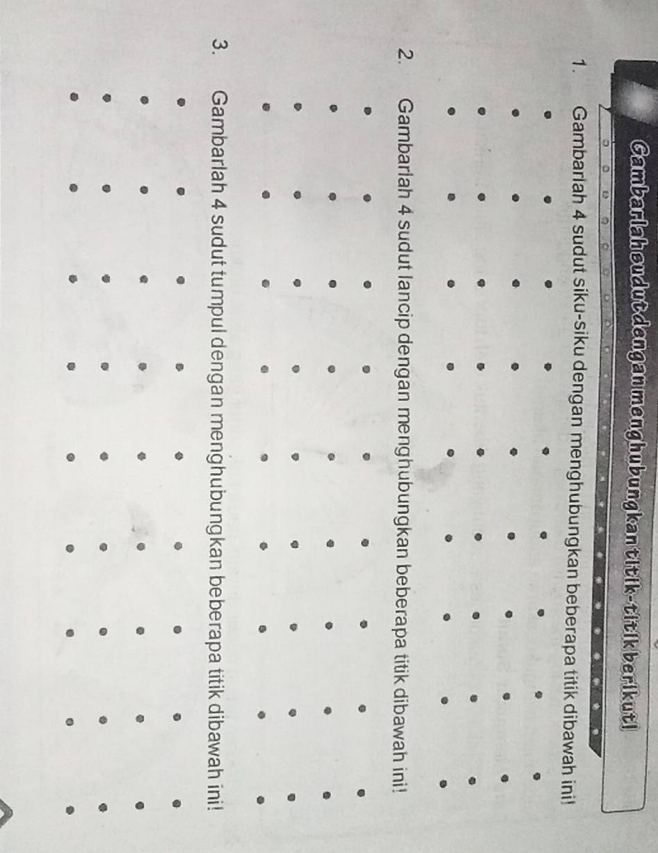 Cambarlah sudut dengan menghubungkantitik-titik berikuti 
1. Gambarlah 4 sudut siku-siku dengan menghubungkan beberapa titik dibawah ini! 
2. Gambarlah 4 sudut lancip dengan menghubungkan beberapa titik dibawah ini! 
3. Gambarlah 4 sudut tumpul dengan menghubungkan beberapa titik dibawah ini!