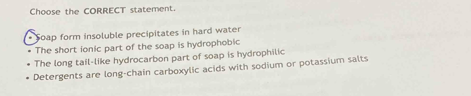 Choose the CORRECT statement.
• Soap form insoluble precipitates in hard water
The short ionic part of the soap is hydrophobic
The long tail-like hydrocarbon part of soap is hydrophilic
Detergents are long-chain carboxylic acids with sodium or potassium salts