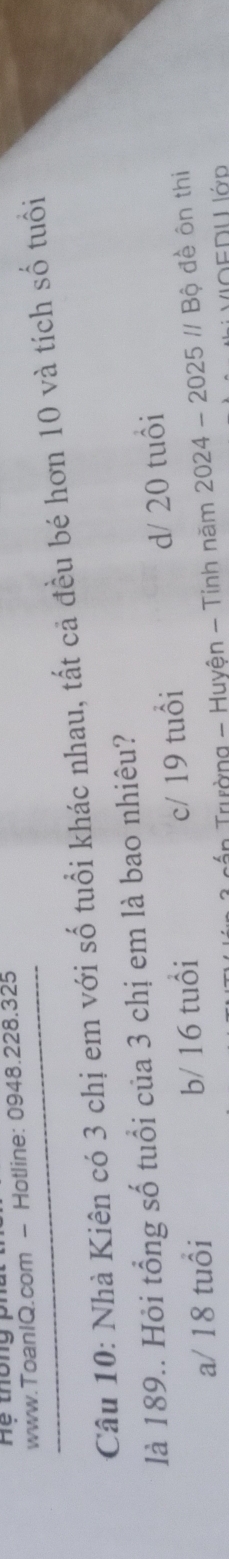 Hệ thông ph
www.ToanIQ.com - Hotline: 0948.228.325
Câu 10: Nhà Kiên có 3 chị em với số tuổi khác nhau, tất cả đều bé hơn 10 và tích số tuổi
là 189.. Hỏi tổng số tuổi của 3 chị em là bao nhiêu?
a/ 18 tuổi b/ 16 tuổi c/ 19 tuổi d/ 20 tuổi
* cần Trường - Huyện - Tinh năm 2024-2025//Bhat ? đề ôn thi
VOEDU Ιớp