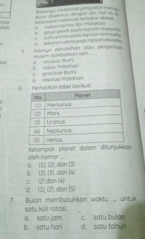 Biasanya, meteoraid yang jatuh menui.
Bumi diselimuti dengan api. Hal ini d
alah mar karenakan méteroid terbakar akibat .
a radiasi panas dari Matahari
b goya gesek pada lapisan mesosfer
c. suhu panas pada lapisan termosfer
d. tekanan udara pada lapisan eksosfer
5. Adanya perubahan atau pergantian
musim diakibatkan oleh ....
asi a. revolusi Bumi
b. rotasi Matahari
d. resolusi Matahari c. gravitasi Bumi
6 Perhatikan tabel berikut!
Kelompok planet dalam ditunjukkan
oleh nomor ....
a. (1),(2) , dan (3)
b. (2),(3) , dan (4)
C. (2) dan (4)
d. (1), (2) , dan (5)
7. Bulan membutuhkan waktu ... untuk
satu kali rotasi.
a. satu jam c. satu bulan
b. satu hari d. satu tahun