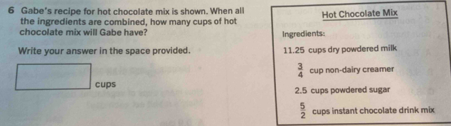 Gabe’s recipe for hot chocolate mix is shown. When all 
the ingredients are combined, how many cups of hot Hot Chocolate Mix 
chocolate mix will Gabe have? Ingredients: 
Write your answer in the space provided. 11.25 cups dry powdered milk
 3/4  cup non-dairy creamer 
□ cups
2.5 cups powdered sugar
 5/2  cups instant chocolate drink mix