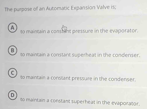 The purpose of an Automatic Expansion Valve is;
A to maintain a constant pressure in the evaporator.
B
to maintain a constant superheat in the condenser.
C
to maintain a constant pressure in the condenser.
D
to maintain a constant superheat in the evaporator.