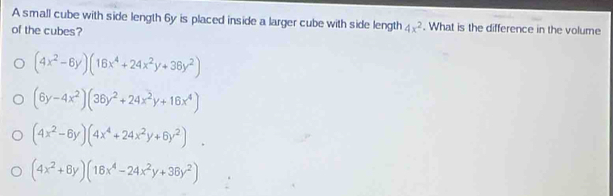 A small cube with side length 6y is placed inside a larger cube with side length 4x^2. What is the difference in the volume
of the cubes?
(4x^2-6y)(16x^4+24x^2y+36y^2)
(6y-4x^2)(36y^2+24x^2y+16x^4)
(4x^2-6y)(4x^4+24x^2y+6y^2).
(4x^2+8y)(16x^4-24x^2y+36y^2)