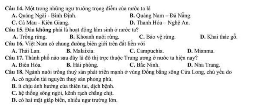 Một trong những ngư trường trọng điểm của nước ta là
A. Quảng Ngãi - Bình Định. B. Quảng Nam - Đả Nẵng.
C. Cà Mau - Kiên Giang. D. Thanh Hóa - Nghệ An.
Câu 15. Đâu không phải là hoạt động lâm sinh ở nước ta?
A. Trồng rừng. B. Khoanh nuôi rừng. C. Bảo vệ rừng. D. Khai thác gỗ.
Câu 16. Việt Nam có chung đường biên giới trên đất liền với
A. Thái Lan. B. Malaixia. C. Campuchia. D. Mianma.
Câu 17. Thành phố nào sau đây là đô thị trực thuộc Trung ương ở nước ta hiện nay?
A. Biên Hòa. B. Hải phòng. C. Bắc Ninh. D. Nha Trang.
Câu 18. Ngành nuôi trồng thuỷ sản phát triển mạnh ở vùng Đồng bằng sông Cửu Long, chủ yếu do
A. có nguồn tải nguyên thuỷ sản phong phú.
B. ít chịu ảnh hưởng của thiên tai, dịch bệnh.
C. hệ thống sông ngòi, kênh rạch chẳng chịt.
D. có hai mặt giáp biển, nhiều ngư trường lớn.