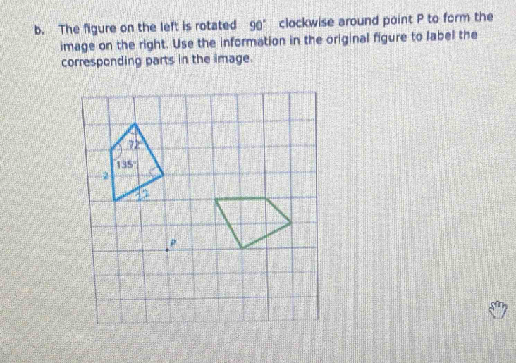 The figure on the left is rotated 90° clockwise around point P to form the
image on the right. Use the information in the original figure to label the
corresponding parts in the image.
ρ